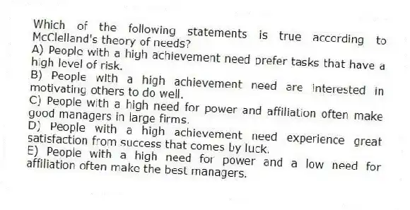 Which of the following statements is true according to McClelland's theory of needs?
A) People with a high achievement need prefer tasks that have a high level of risk.
B) People with a high achievement need are interested in motivating others to do well.
C) People with a high need for power and affiliation often make good managers in large firms.
D) People with a high achievement need experience great satisfaction from success that comes by luck.
E) People with a high need for power and a low need for affiliation often make the best managers.
