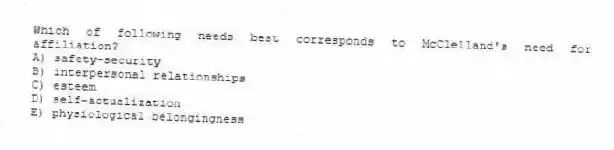 Which of following needs best corresponds to McClelland's need for affiliation?
A) safety-security
B) interpersonal relationships
C) esteem
D) self-actualization
E) physiological belongingness