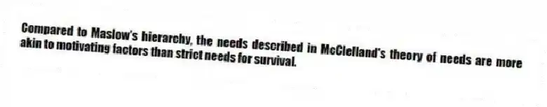 Compared to Maslow's hierarchy, the needs described in McClelland's theory of needs are more akin to motivating factors than strict needs for survival.