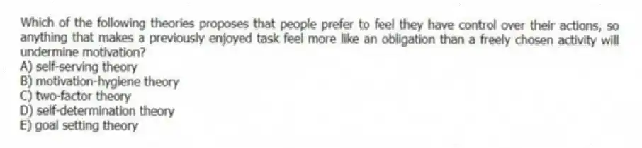 Which of the following theories proposes that people prefer to feel they have control over their actions, so anything that makes a previously enjoyed task feel more like an obligation than a freely chosen activity will undermine motivation?
A) self-serving theory
B) motivation-hygiene theory
C) two-factor theory
D) self-determination theory
E) goal setting theory