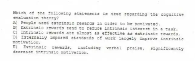 Which of the following statements is true regarding the cognitive evaluation theory?
A) People need extrinsic rewards in order to be motivated.
B) Extrinsic rewards tend to reduce intrinsic interest in a task.
C) Intrinsic rewards are almost as effective as extrinsic rewards.
D) Externally imposed standards of work largely improve intrinsic motivation.
E) Extrinsic rewards, including verbal praise, significantly decrease intrinsic motivation.