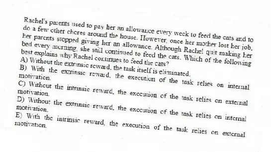 Rachel's parents used to pay her an allowance every week to feed the cats and to do a few other chores around the house. However, once her mother lost her job, her parents stopped giving her an allowance. Although Rachel quit making her bed every morning, she still continued to feed the cats. Which of the following best explains why Rachel continues to feed the cats?
A) Without the extrinsic reward, the task itself is eliminated.
B) With the extrinsic reward, the execution of the task relies on internal motivation.
C) Without the intrinsic reward, the execution of the task relies on external motivation.
D) Without the extrinsic reward, the execution of the task relies on internal motivation.
E) With the intrinsic reward, the execution of the task relies on external motivation.