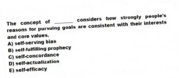 The concept of ________ considers how strongly people's reasons for pursuing goals are consistent with their interests and core values.
A) self-serving bias
B) self-fulfilling prophecy
C) self-concordance
D) self-actualization
E) self-efficacy