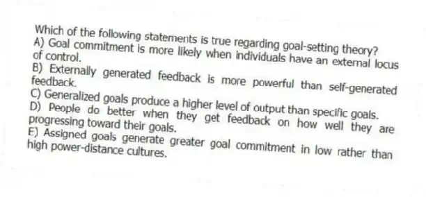 Which of the following statements is true regarding goal-setting theory?
A) Goal commitment is more likely when individuals have an external locus of control.
B) Externally generated feedback is more powerful than self-generated feedback.
C) Generalized goals produce a higher level of output than specific goals.
D) People do better when they get feedback on how well they are progressing toward their goals.
E) Assigned goals generate greater goal commitment in low rather than high power-distance cultures.