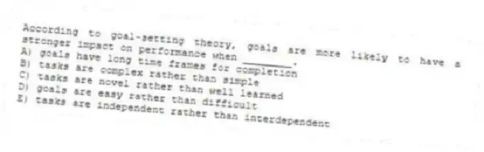 According to goal-setting theory, goals are more likely to have a stronger impact on performance when ________.
A) goals have long time frames for completion
B) tasks are complex rather than simple
C) tasks are novel rather than well learned
D) goals are easy rather than difficult
E) tasks are independent rather than interdependent