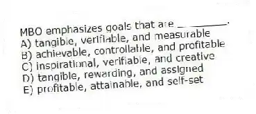 MBO emphasizes goals that are ________.
A) tangible, verifiable, and measurable
B) achievable, controllable, and profitable
C) inspirational, verifiable, and creative
D) tangible, rewarding, and assigned
E) profitable, attainable, and self-set