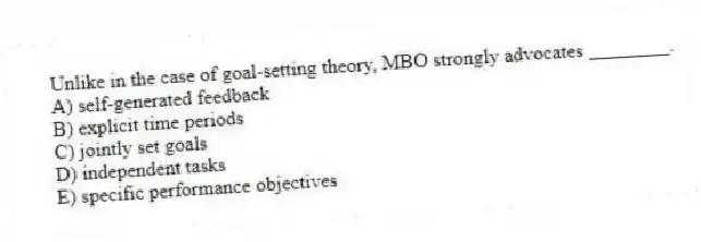 Unlike in the case of goal-setting theory, MBO strongly advocates ________.
A) self-generated feedback
B) explicit time periods
C) jointly set goals
D) independent tasks
E) specific performance objectives