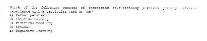 Which of the following sources of increasing self-efficacy involves gaining relevant experience with a particular task or job?
A) verbal persuasion
B) enactive mastery
C) vicarious modeling
D) arousal
E) cognitive learning