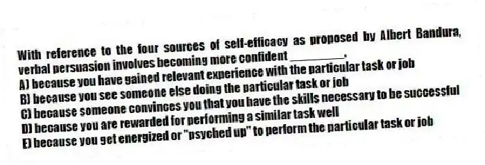 With reference to the four sources of self-efficacy as proposed by Albert Bandura, verbal persuasion involves becoming more confident ________.
A) because you have gained relevant experience with the particular task or job
B) because you see someone else doing the particular task or job
C) because someone convinces you that you have the skills necessary to be successful
D) because you are rewarded for performing a similar task well
E) because you get energized or "psyched up" to perform the particular task or job