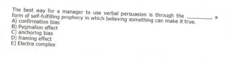 The best way for a manager to use verbal persuasion is through the ________, a form of self-fulfilling prophecy in which believing something can make it true.
A) confirmation bias
B) Pygmalion effect
C) anchoring bias
D) framing effect
E) Electra complex