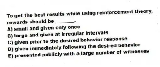 To get the best results while using reinforcement theory, rewards should be ________.
A) small and given only once
B) large and given at irregular intervals
C) given prior to the desired behavior response
D) given immediately following the desired behavior
E) presented publicly with a large number of witnesses