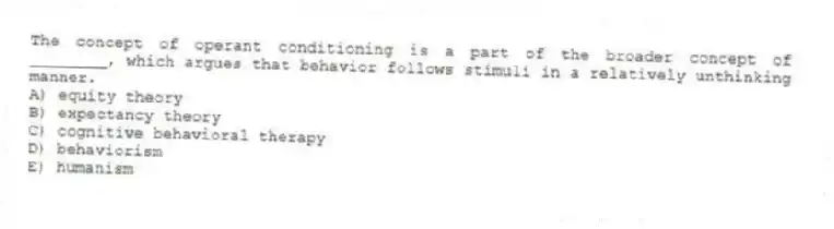 The concept of operant conditioning is a part of the broader concept of ________, which argues that behavior follows stimuli in a relatively unthinking manner.
A) equity theory
B) expectancy theory
C) cognitive behavioral therapy
D) behaviorism
E) humanism