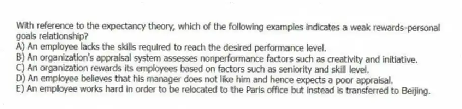 With reference to the expectancy theory, which of the following examples indicates a weak rewards-personal goals relationship?
A) An employee lacks the skills required to reach the desired performance level.
B) An organization's appraisal system assesses nonperformance factors such as creativity and initiative.
C) An organization rewards its employees based on factors such as seniority and skill level.
D) An employee believes that his manager does not like him and hence expects a poor appraisal.
E) An employee works hard in order to be relocated to the Paris office but instead is transferred to Beijing.