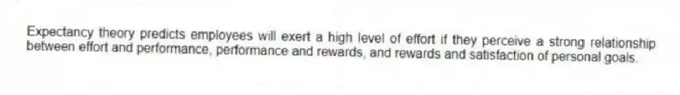 Expectancy theory predicts employees will exert a high level of effort if they perceive a strong relationship between effort and performance, performance and rewards, and rewards and satisfaction of personal goals.