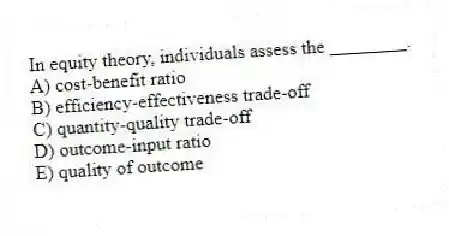In equity theory, individuals assess the ________.
A) cost-benefit ratio
B) efficiency-effectiveness trade-off
C) quantity-quality trade-off
D) outcome-input ratio
E) quality of outcome