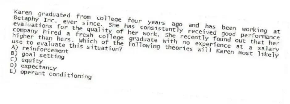 Karen graduated from college four years ago and has been working at Betaphy Inc. ever since. She has consistently received good performance evaluations for the quality of her work. She recently found out that her company hired a fresh college graduate with no experience at a salary higher than hers. Which of the following theories will Karen most likely use to evaluate this situation?
A) reinforcement
B) goal setting
C) equity
D) expectancy
E) operant conditioning