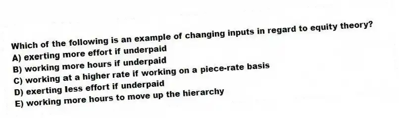 Which of the following is an example of changing inputs in regard to equity theory?
A) exerting more effort if underpaid
B) working more hours if underpaid
C) working at a higher rate if working on a piece-rate basis
D) exerting less effort if underpaid
E) working more hours to move up the hierarchy