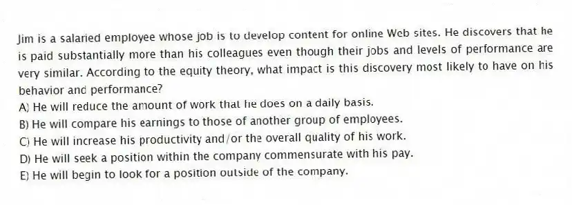 Jim is a salaried employee whose job is to develop content for online Web sites. He discovers that he is paid substantially more than his colleagues even though their jobs and levels of performance are very similar. According to the equity theory, what impact is this discovery most likely to have on his behavior and performance?
A) He will reduce the amount of work that he does on a daily basis.
B) He will compare his earnings to those of another group of employees.
C) He will increase his productivity and/or the overall quality of his work.
D) He will seek a position within the company commensurate with his pay.
E) He will begin to look for a position outside of the company.