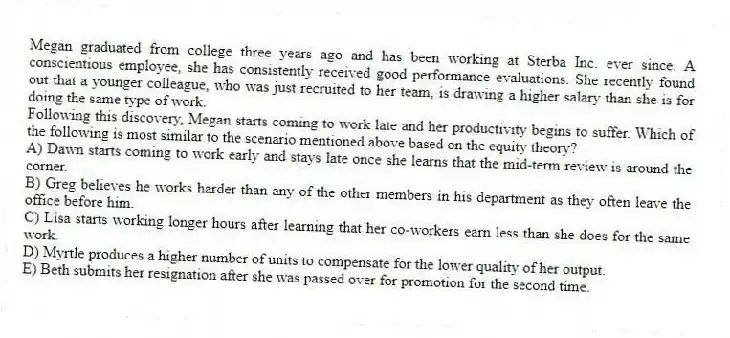 Megan graduated from college three years ago and has been working at Sterba Inc. ever since. A conscientious employee, she has consistently received good performance evaluations. She recently found out that a younger colleague, who was just recruited to her team, is drawing a higher salary than she is for doing the same type of work.
-Following this discovery, Megan starts coming to work late and her productivity begins to suffer. Which of the following is most similar to the scenario mentioned above based on the equity theory?
A) Dawn starts coming to work early and stays late once she learns that the mid-term review is around the corner.
B) Greg believes he works harder than any of the other members in his department as they often leave the office before him.
C) Lisa starts working longer hours after learning that her co-workers earn less than she does for the same work.
D) Myrtle produces a higher number of units to compensate for the lower quality of her output.
E) Beth submits her resignation after she was passed over for promotion for the second time.