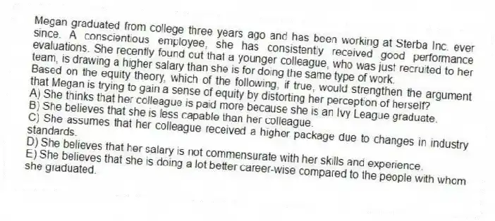 Megan graduated from college three years ago and has been working at Sterba Inc. ever since. A conscientious employee, she has consistently received good performance evaluations. She recently found out that a younger colleague, who was just recruited to her team, is drawing a higher salary than she is for doing the same type of work.
-Based on the equity theory, which of the following, if true, would strengthen the argument that Megan is trying to gain a sense of equity by distorting her perception of herself?
A) She thinks that her colleague is paid more because she is an Ivy League graduate.
B) She believes that she is less capable than her colleague.
C) She assumes that her colleague received a higher package due to changes in industry standards.
D) She believes that her salary is not commensurate with her skills and experience.
E) She believes that she is doing a lot better career-wise compared to the people with whom she graduated.