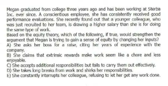 Megan graduated from college three years ago and has been working at Sterba Inc. ever since. A conscientious employee, she has consistently received good performance evaluations. She recently found out that a younger colleague, who was just recruited to her team, is drawing a higher salary than she is for doing the same type of work.
-Based on the equity theory, which of the following, if true, would strengthen the argument that Megan is trying to gain a sense of equity by changing her inputs?
A) She asks her boss for a raise, citing her years of experience with the company.
B) She claims that extrinsic rewards make work seem like a chore and less enjoyable.
C) She accepts additional responsibilities but fails to carry them out effectively.
D) She takes long breaks from work and shirks her responsibilities.
E) She constantly interrupts her colleague, refusing to let her get any work done.