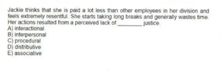 Jackie thinks that she is paid a lot less than other employees in her division and feels extremely resentful. She starts taking long breaks and generally wastes time. Her actions resulted from a perceived lack of ________ justice.
A) interactional
B) interpersonal
C) procedural
D) distributive
E) associative