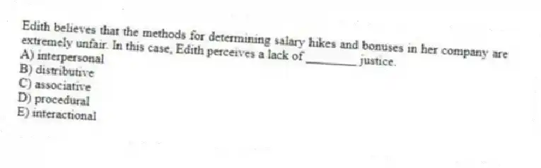 Edith believes that the methods for determining salary hikes and bonuses in her company are extremely unfair. In this case, Edith perceives a lack of ________ justice.
A) interpersonal
B) distributive
C) associative
D) procedural
E) interactional