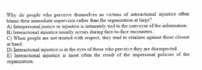 Why do people who perceive themselves as victims of interactional injustice often blame their immediate supervisor rather than the organization at large?
A) Interpersonal justice or injustice is intimately tied to the conveyer of the information.
B) Interactional injustice usually occurs during face-to-face encounters.
C) When people are not treated with respect, they tend to retaliate against those closest at hand.
D) Interactional injustice is in the eyes of those who perceive they are disrespected.
E) Interactional injustice is most often the result of the impersonal policies of the organization.