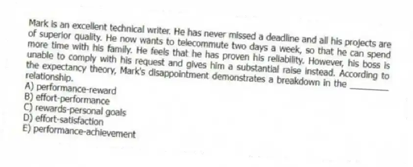 Mark is an excellent technical writer. He has never missed a deadline and all his projects are of superior quality. He now wants to telecommute two days a week, so that he can spend more time with his family. He feels that he has proven his reliability. However, his boss is unable to comply with his request and gives him a substantial raise instead. According to the expectancy theory, Mark's disappointment demonstrates a breakdown in the ________ relationship.
A) performance-reward
B) effort-performance
C) rewards-personal goals
D) effort-satisfaction
E) performance-achievement