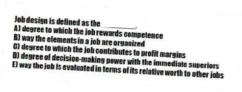 Job design is defined as the ________.
A) degree to which the job rewards competence
B) way the elements in a job are organized
C) degree to which the job contributes to profit margins
D) degree of decision-making power with the immediate superiors
E) way the job is evaluated in terms of its relative worth to other jobs