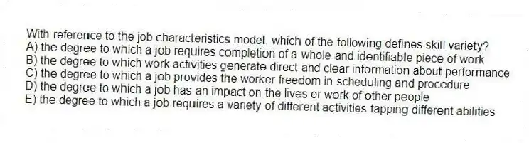 With reference to the job characteristics model, which of the following defines skill variety?
A) the degree to which a job requires completion of a whole and identifiable piece of work
B) the degree to which work activities generate direct and clear information about performance
C) the degree to which a job provides the worker freedom in scheduling and procedure
D) the degree to which a job has an impact on the lives or work of other people
E) the degree to which a job requires a variety of different activities tapping different abilities