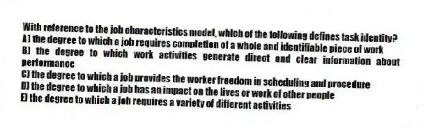 With reference to the job characteristics model, which of the following defines task identity?
A) the degree to which a job requires completion of a whole and identifiable piece of work
B) the degree to which work activities generate direct and clear information about performance
C) the degree to which a job provides the worker freedom in scheduling and procedure
D) the degree to which a job has an impact on the lives or work of other people
E) the degree to which a job requires a variety of different activities