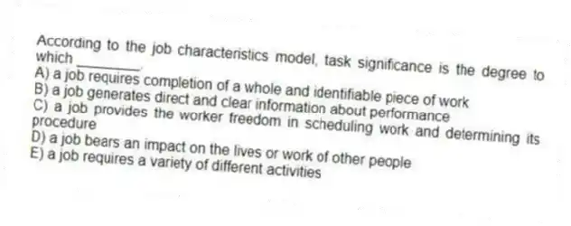 According to the job characteristics model, task significance is the degree to which ________.
A) a job requires completion of a whole and identifiable piece of work
B) a job generates direct and clear information about performance
C) a job provides the worker freedom in scheduling work and determining its procedure
D) a job bears an impact on the lives or work of other people
E) a job requires a variety of different activities