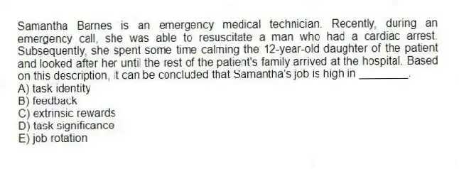 Samantha Barnes is an emergency medical technician. Recently, during an emergency call, she was able to resuscitate a man who had a cardiac arrest. Subsequently, she spent some time calming the 12-year-old daughter of the patient and looked after her until the rest of the patient's family arrived at the hospital. Based on this description, it can be concluded that Samantha's job is high in ________.
A) task identity
B) feedback
C) extrinsic rewards
D) task significance
E) job rotation