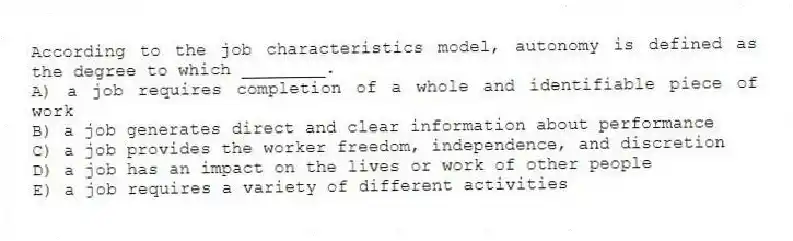 According to the job characteristics model, autonomy is defined as the degree to which ________.
A) a job requires completion of a whole and identifiable piece of work
B) a job generates direct and clear information about performance
C) a job provides the worker freedom, independence, and discretion
D) a job has an impact on the lives or work of other people
E) a job requires a variety of different activities