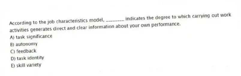 According to the job characteristics model, ________ indicates the degree to which carrying out work activities generates direct and clear information about your own performance.
A) task significance
B) autonomy
C) feedback
D) task identity
E) skill variety