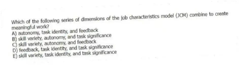 Which of the following series of dimensions of the job characteristics model (JCM) combine to create meaningful work?
A) autonomy, task identity, and feedback
B) skill variety, autonomy, and task significance
C) skill variety, autonomy, and feedback
D) feedback, task identity, and task significance
E) skill variety, task identity, and task significance