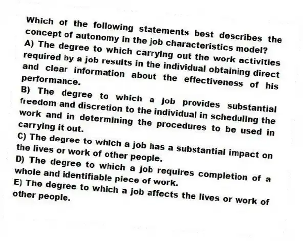 Which of the following statements best describes the concept of autonomy in the job characteristics model?
A) The degree to which carrying out the work activities required by a job results in the individual obtaining direct and clear information about the effectiveness of his performance.
B) The degree to which a job provides substantial freedom and discretion to the individual in scheduling the work and in determining the procedures to be used in carrying it out.
C) The degree to which a job has a substantial impact on the lives or work of other people.
D) The degree to which a job requires completion of a whole and identifiable piece of work.
E) The degree to which a job affects the lives or work of other people.
