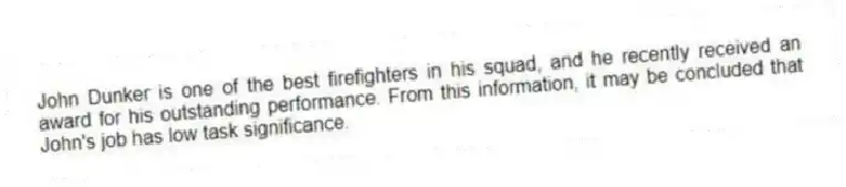 John Dunker is one of the best firefighters in his squad, and he recently received an award for his outstanding performance. From this information, it may be concluded that John's job has low task significance.