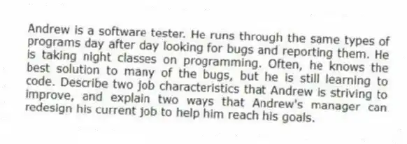 Andrew is a software tester. He runs through the same types of programs day after day looking for bugs and reporting them. He is taking night classes on programming. Often, he knows the best solution to many of the bugs, but he is still learning to code. Describe two job characteristics that Andrew is striving to improve, and explain two ways that Andrew's manager can redesign his current job to help him reach his goals.