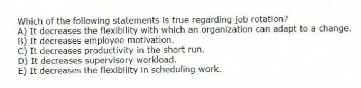 Which of the following statements is true regarding job rotation?
A) It decreases the flexibility with which an organization can adapt to a change.
B) It decreases employee motivation.
C) It decreases productivity in the short run.
D) It decreases supervisory workload.
E) It decreases the flexibility in scheduling work.