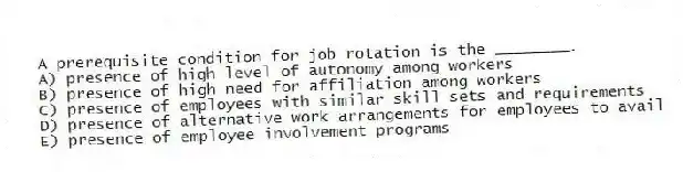A prerequisite condition for job rotation is the ________.
A) presence of high level of autonomy among workers
B) presence of high need for affiliation among workers
C) presence of employees with similar skill sets and requirements
D) presence of alternative work arrangements for employees to avail
E) presence of employee involvement programs