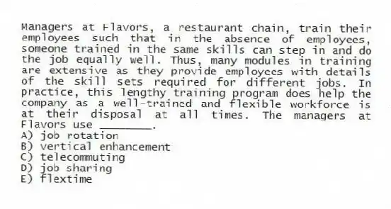 Managers at Flavors, a restaurant chain, train their employees such that in the absence of employees, someone trained in the same skills can step in and do the job equally well. Thus, many modules in training are extensive as they provide employees with details of the skill sets required for different jobs. In practice, this lengthy training program does help the company as a well-trained and flexible workforce is at their disposal at all times. The managers at Flavors use ________.
A) job rotation
B) vertical enhancement
C) telecommuting
D) job sharing
E) flextime