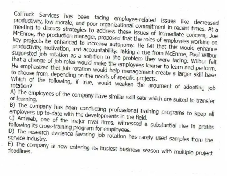 CalTrack Services has been facing employee-related issues like decreased productivity, low morale, and poor organizational commitment in recent times. At a meeting to discuss strategies to address these issues of immediate concern, Joe McEnroe, the production manager, proposed that the roles of employees working on key projects be enhanced to increase autonomy. He felt that this would enhance productivity, motivation, and accountability. Taking a cue from McEnroe, Paul Wilbur suggested job rotation as a solution to the problem they were facing. Wilbur felt that a change of job roles would make the employees keener to learn and perform. He emphasized that job rotation would help management create a larger skill base to choose from, depending on the needs of specific projects.
-Which of the following, if true, would weaken the argument of adopting job rotation?
A) The employees of the company have similar skill sets which are suited to transfer of learning.
B) The company has been conducting professional training programs to keep all employees up-to-date with the developments in the field.
C) AmWeb, one of the major rival firms, witnessed a substantial rise in profits following its cross-training program for employees.
D) The research evidence favoring job rotation has rarely used samples from the service industry.
E) The company is now entering its busiest business season with multiple project deadlines.