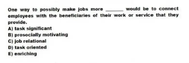 One way to possibly make jobs more ________ would be to connect employees with the beneficiaries of their work or service that they provide.
A) task significant
B) prosocially motivating
C) job relational
D) task oriented
E) enriching