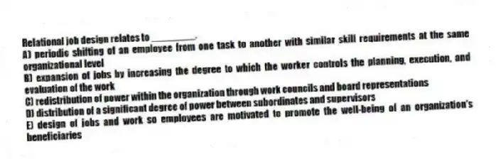 Relational job design relates to ________.
A) periodic shifting of an employee from one task to another with similar skill requirements at the same organizational level
B) expansion of jobs by increasing the degree to which the worker controls the planning, execution, and evaluation of the work
C) redistribution of power within the organization through work councils and board representations
D) distribution of a significant degree of power between subordinates and supervisors
E) design of jobs and work so employees are motivated to promote the well-being of an organization's beneficiaries