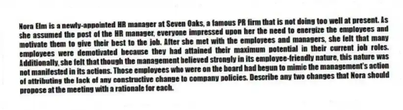 Nora Elm is a newly-appointed HR manager at Seven Oaks, a famous PR firm that is not doing too well at present. As she assumed the post of the HR manager, everyone impressed upon her the need to energize the employees and motivate them to give their best to the job. After she met with the employees and managers, she felt that many employees were demotivated because they had attained their maximum potential in their current job roles. Additionally, she felt that though the management believed strongly in its employee-friendly nature, this nature was not manifested in its actions. Those employees who were on the board had begun to mimic the management's action of attributing the lack of any constructive change to company policies. Describe any two changes that Nora should propose at the meeting with a rationale for each.