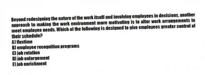 Beyond redesigning the nature of the work itself and involving employees in decisions, another approach to making the work environment more motivating is to alter work arrangements to meet employee needs. Which of the following is designed to give employees greater control of their schedule?
A) flextime
B) employee recognition programs
C) job rotation
D) job enlargement
E) job enrichment
