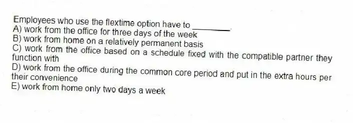 Employees who use the flextime option have to ________.
A) work from the office for three days of the week
B) work from home on a relatively permanent basis
C) work from the office based on a schedule fixed with the compatible partner they function with
D) work from the office during the common core period and put in the extra hours per their convenience
E) work from home only two days a week