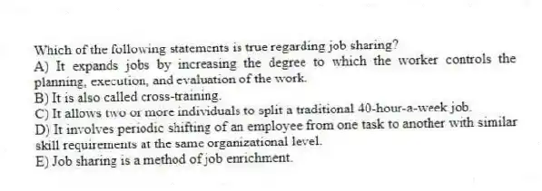 Which of the following statements is true regarding job sharing?
A) It expands jobs by increasing the degree to which the worker controls the planning, execution, and evaluation of the work.
B) It is also called cross-training.
C) It allows two or more individuals to split a traditional 40-hour-a-week job.
D) It involves periodic shifting of an employee from one task to another with similar skill requirements at the same organizational level.
E) Job sharing is a method of job enrichment.
